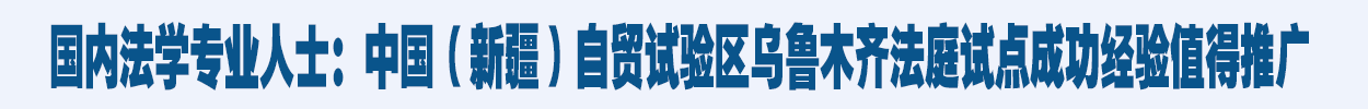 国内法学专业人士：中国（新疆）自贸试验区乌鲁木齐法庭试点成功经验值得推广